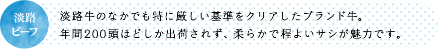 淡路牛のなかでも特に厳しい基準をクリアしたブランド牛。年間200頭ほどしか出荷されず、柔らかで程よいサシが魅力です。