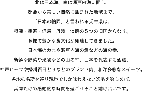 北は日本海、南は瀬戸内海に面し、都会から美しい自然に囲まれた地域まで、「日本の縮図」と言われる兵庫県は、摂津・播磨・但馬・丹波・淡路の５つの旧国からなり、多様で豊かな食文化が発達してきました。　日本海のカニや瀬戸内海の鯛などの海の幸、新鮮な野菜や果物などの山の幸、日本を代表する酒蔵、神戸ビーフや播州百日どりなどのブランド肉、和洋多彩なスイーツ。各地の名所を巡り現地でしか味わえない逸品を楽しめば、兵庫だけの感動的な時間を過ごせること請け合いです。