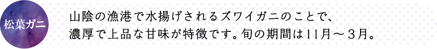 山陰の漁港で水揚げされるズワイガニのことで、濃厚で上品な甘味が特徴です。旬の期間は11月～３月。