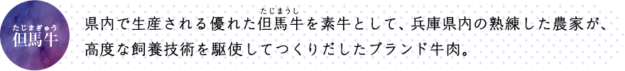 県内で生産される優れた但馬牛を素牛として、兵庫県内の熟練した農家が、高度な飼養技術を駆使してつくりだしたブランド牛肉。